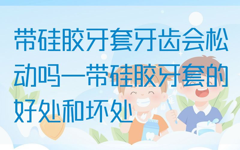 带硅胶牙套牙齿会松动吗—带硅胶牙套的好处和坏处