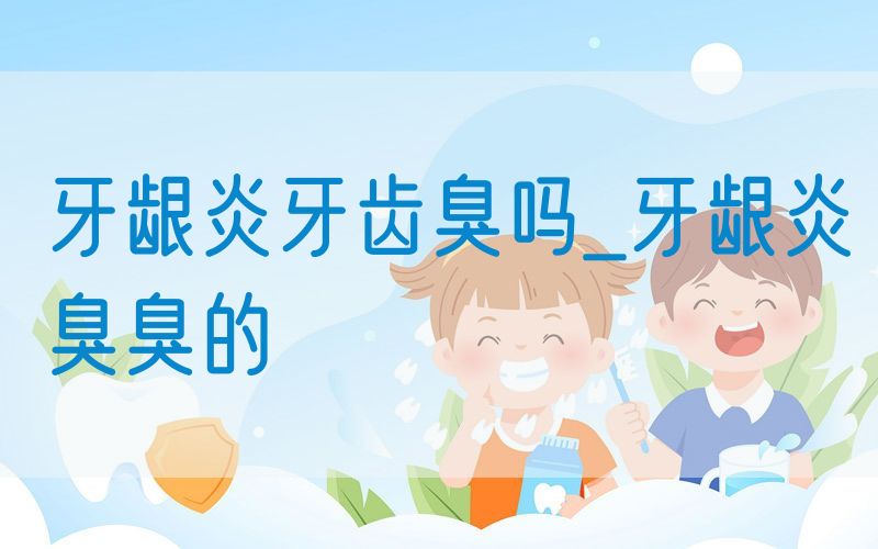 牙龈炎牙齿臭吗_牙龈炎臭臭的