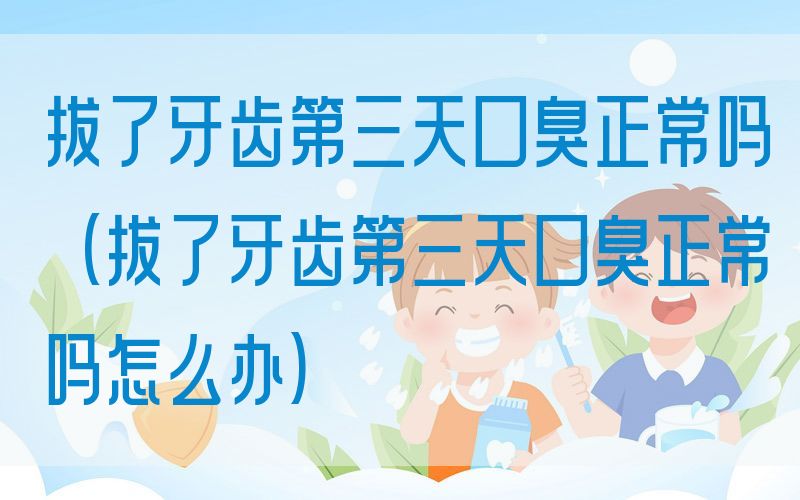 拔了牙齿第三天口臭正常吗(拔了牙齿第三天口臭正常吗怎么办)