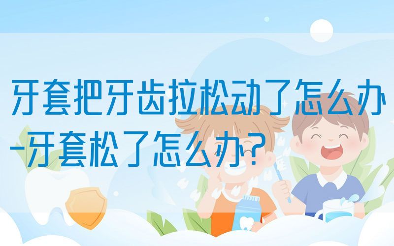 牙套把牙齿拉松动了怎么办-牙套松了怎么办？