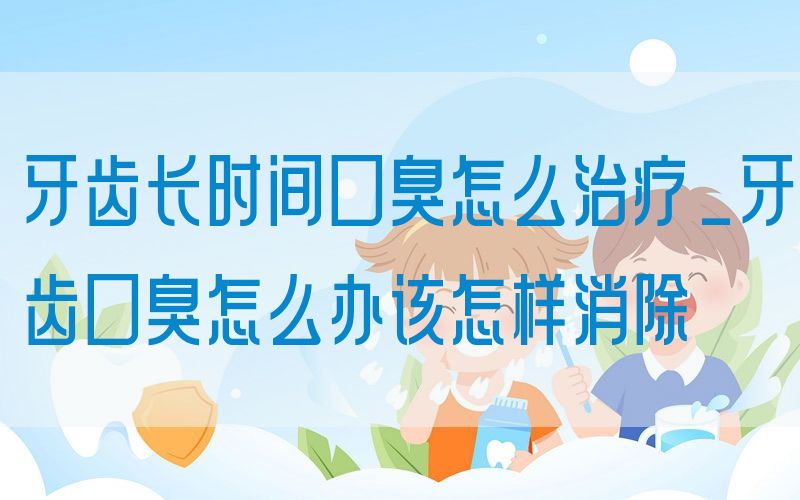 牙齿长时间口臭怎么治疗_牙齿口臭怎么办该怎样消除