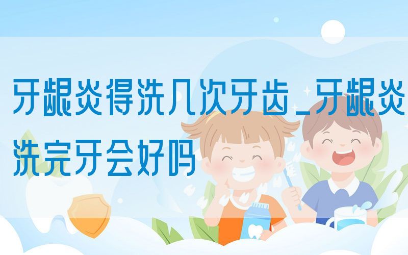 牙龈炎得洗几次牙齿_牙龈炎洗完牙会好吗