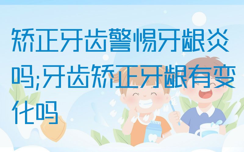 矫正牙齿警惕牙龈炎吗;牙齿矫正牙龈有变化吗
