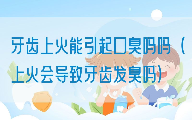 牙齿上火能引起口臭吗吗(上火会导致牙齿发臭吗)