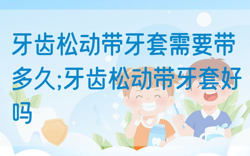 牙齿松动带牙套需要带多久;牙齿松动带牙套好吗