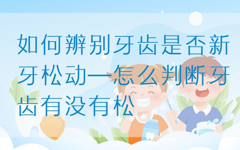如何辨别牙齿是否新牙松动—怎么判断牙齿有没有松