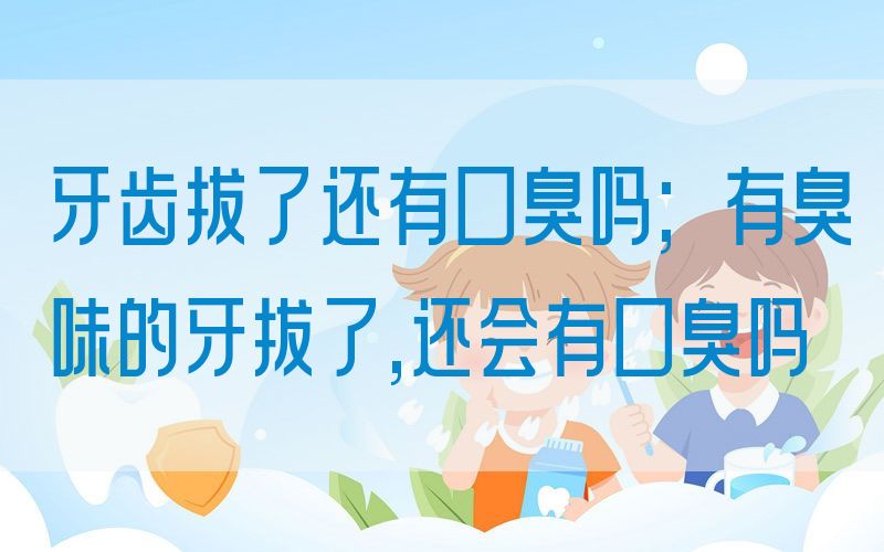 牙齿拔了还有口臭吗;有臭味的牙拔了,还会有口臭吗