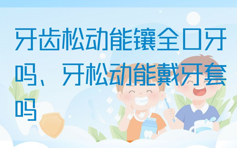 牙齿松动能镶全口牙吗、牙松动能戴牙套吗