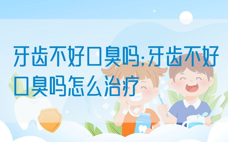 牙齿不好口臭吗;牙齿不好口臭吗怎么治疗
