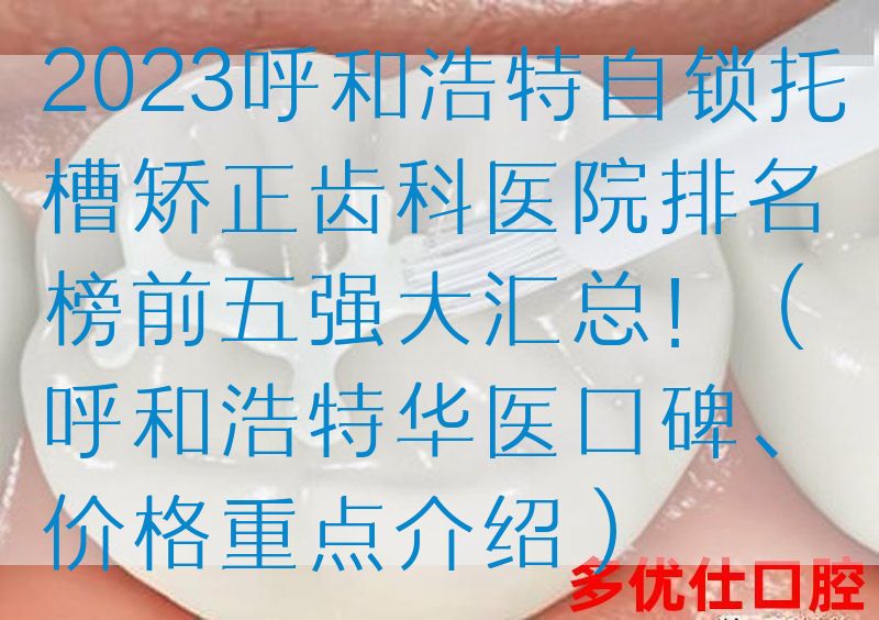 2023呼和浩特自锁托槽矫正齿科医院排名榜前五强大汇总！（呼和浩特华医口碑、价格重点介绍）