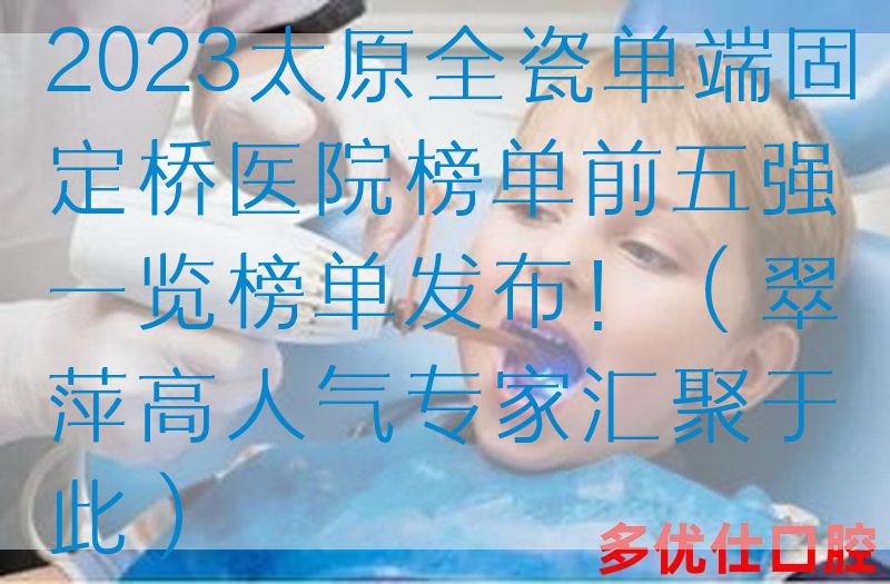 2023太原全瓷单端固定桥医院榜单前五强一览榜单发布！（翠萍高人气专家汇聚于此）