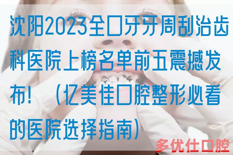 沈阳2023全口牙牙周刮治齿科医院上榜名单前五震撼发布！（亿美佳口腔整形必看的医院选择指南）