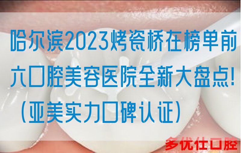 哈尔滨2023烤瓷桥在榜单前六口腔美容医院全新大盘点！（亚美实力口碑认证）