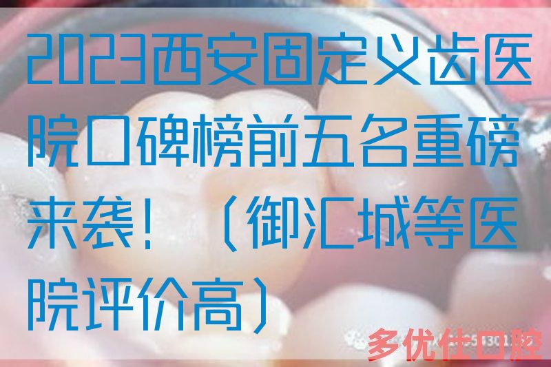 2023西安固定义齿医院口碑榜前五名重磅来袭！（御汇城等医院评价高）