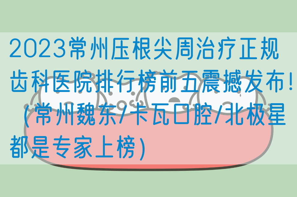 2023常州压根尖周治疗正规齿科医院排行榜前五震撼发布！（常州魏东/卡瓦口腔/北极星都是专家上榜）