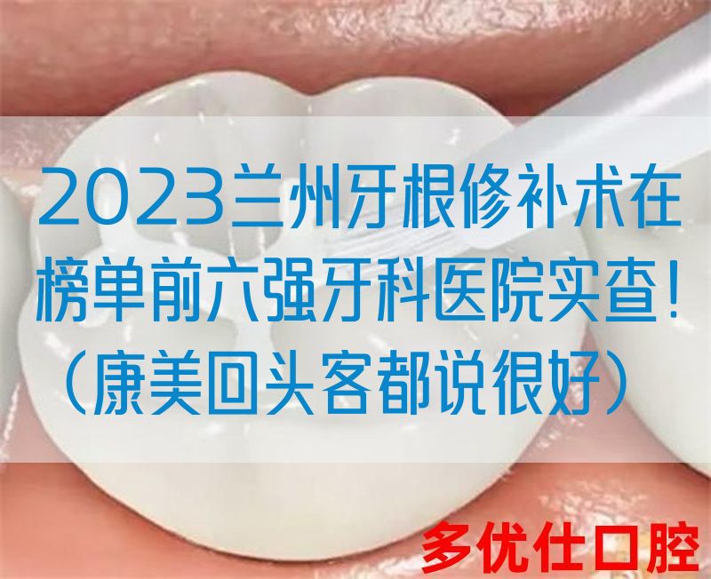 2023兰州牙根修补术在榜单前六强牙科医院实查！（康美回*客都说很好）