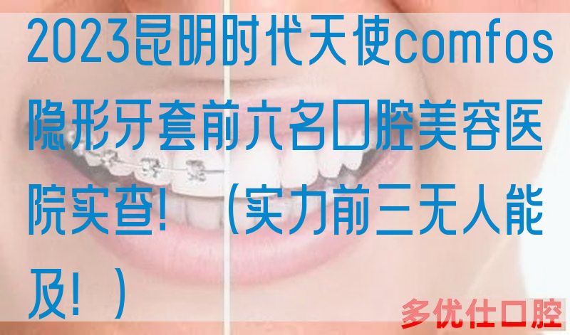 2023昆明时代天使comfos隐形牙套前六名口腔美容医院实查！（实力前三无人能及！）