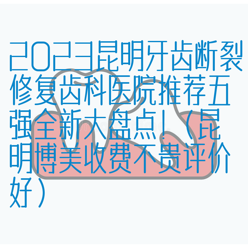 2023昆明牙齿断裂修复齿科医院推荐五强全新大盘点！（昆明博美收费不贵评价好）