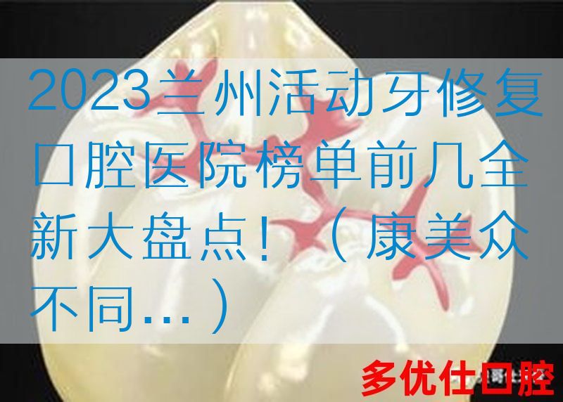 2023兰州活动牙修复口腔医院榜单前几全新大盘点！（康美众不同…）
