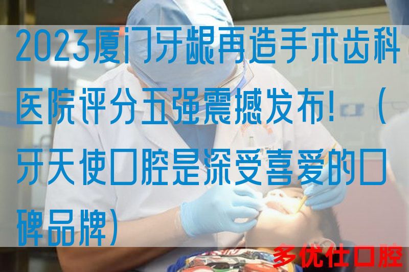 2023厦门牙龈再造手术齿科医院评分五强震撼发布！（牙天使口腔是深受喜爱的口碑品牌）