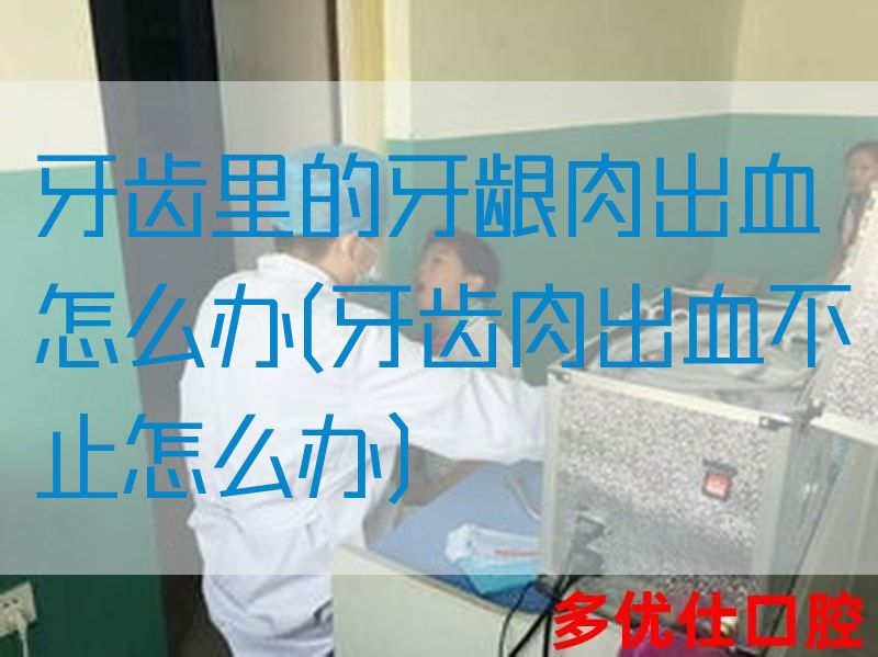 牙齿里的牙龈肉出血怎么办(牙齿肉出血不止怎么办)