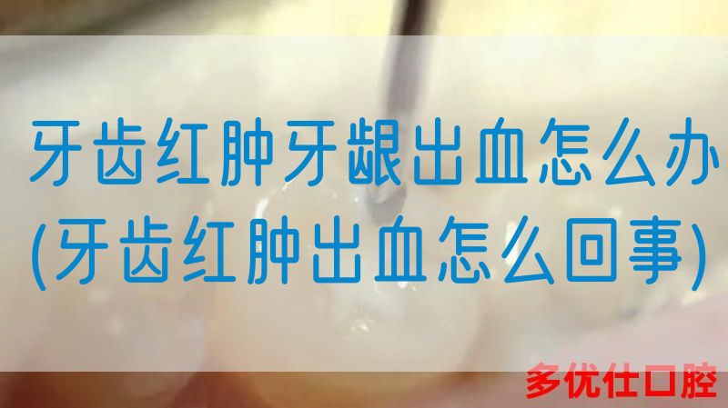 牙齿红肿牙龈出血怎么办(牙齿红肿出血怎么回事)