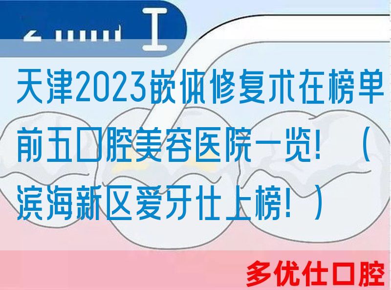 天津2023嵌体修复术在榜单前五口腔美容医院一览！（滨海新区爱牙仕上榜！）