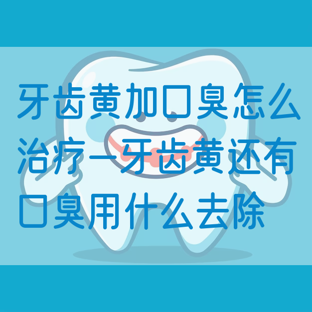 牙齿黄加口臭怎么治疗—牙齿黄还有口臭用什么去除