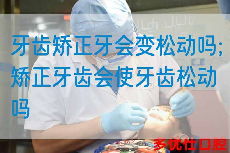 牙齿矫正牙会变松动吗;矫正牙齿会使牙齿松动吗