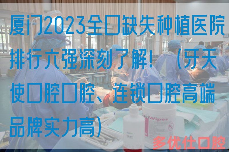厦门2023全口缺失种植医院排行六强深刻了解！（牙天使口腔口腔、连锁口腔高端品牌实力高）