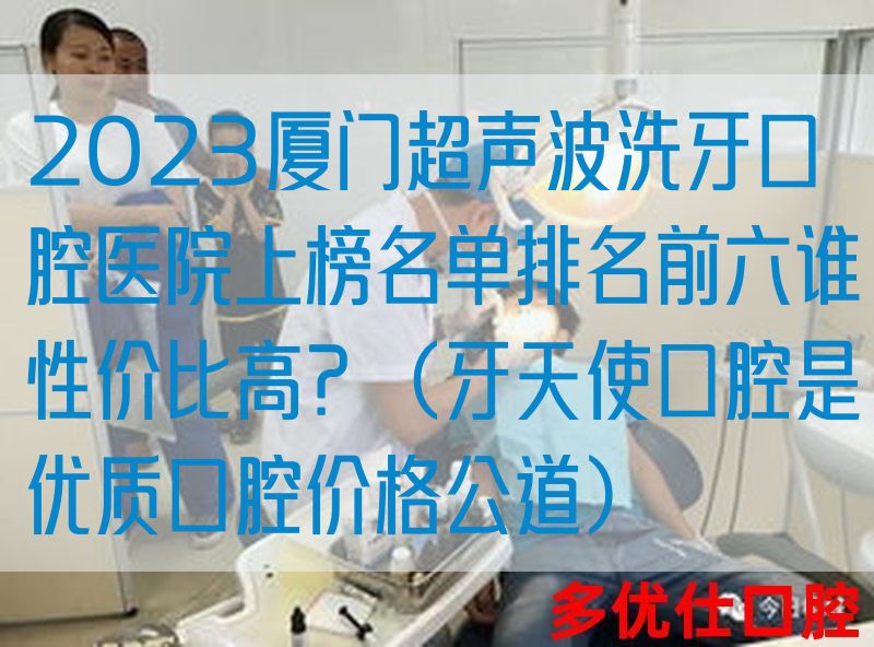 2023厦门超声波洗牙口腔医院上榜名单排名前六谁性价比高？（牙天使口腔是优质口腔价格公道）