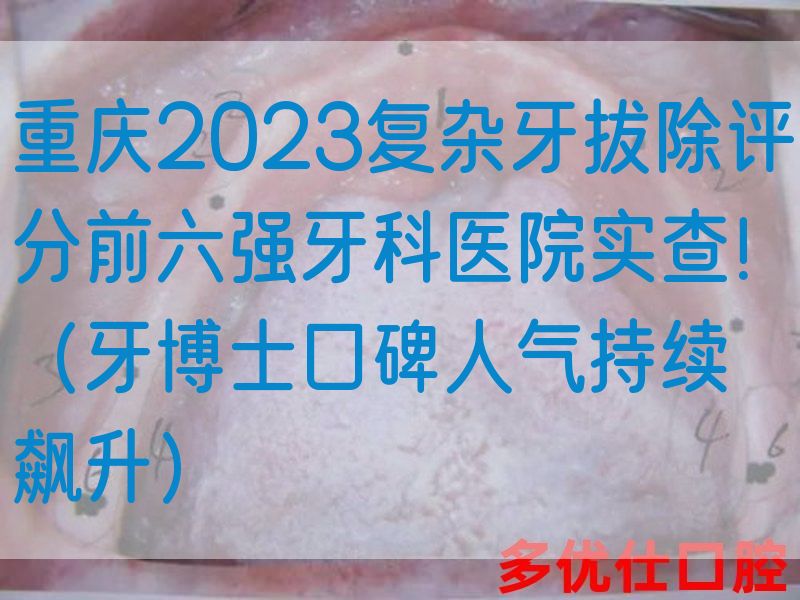 重庆2023复杂牙拔除评分前六强牙科医院实查！（牙博士口碑人气持续飙升）