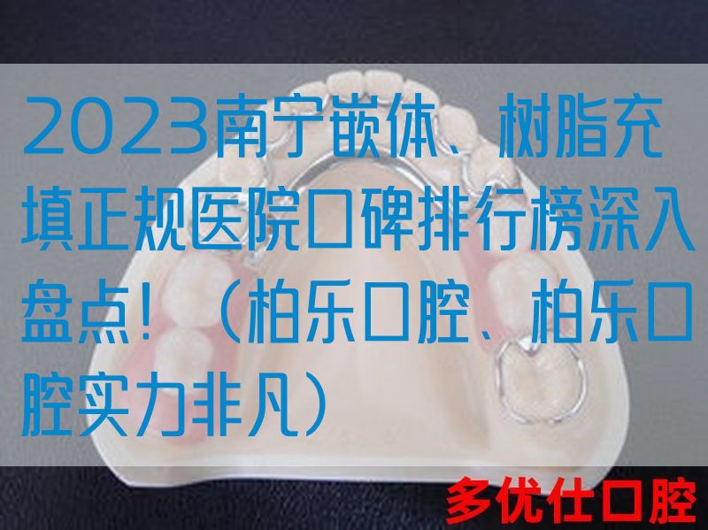 2023南宁嵌体、树脂充填正规医院口碑排行榜深入盘点！（柏乐口腔、柏乐口腔实力非凡）