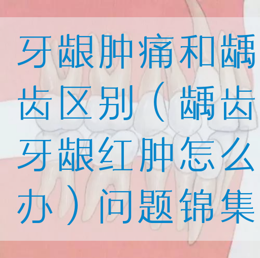 牙龈肿痛和龋齿区别（龋齿牙龈红肿怎么办）问题锦集