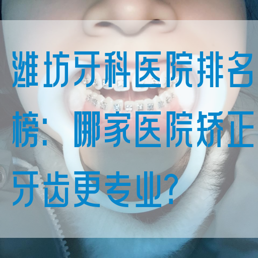 潍坊牙科医院排名榜：哪家医院矫正牙齿更专业？