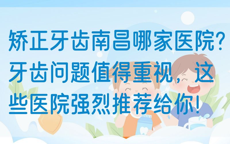 矫正牙齿南昌哪家医院?牙齿问题值得重视，这些医院强烈推荐给你！