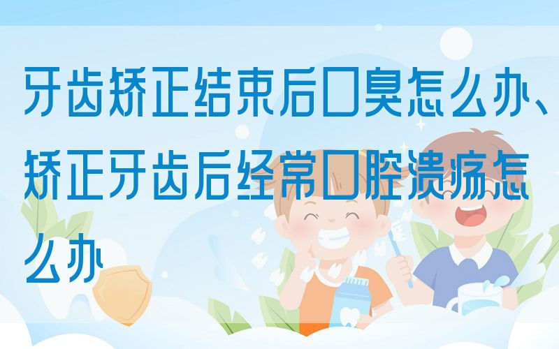 牙齿矫正结束后口臭怎么办、矫正牙齿后*常口腔*怎么办