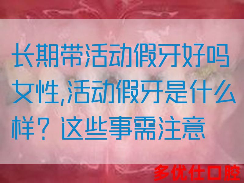 长期带活动假牙好吗女性,活动假牙是什么样？这些事需注意