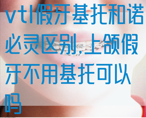 vtl假牙基托和诺必灵区别,上颌假牙不用基托可以吗(图1)