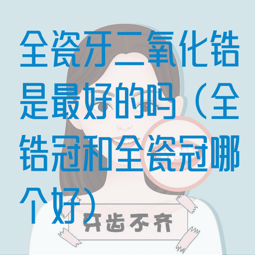 全瓷牙二氧化锆是最好的吗（全锆冠和全瓷冠哪个好）(图1)