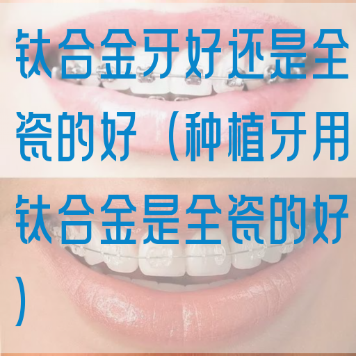 钛合金牙好还是全瓷的好（种植牙用钛合金是全瓷的好）