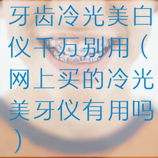 牙齿冷光美白仪千万别用（网上买的冷光美牙仪有用吗）
