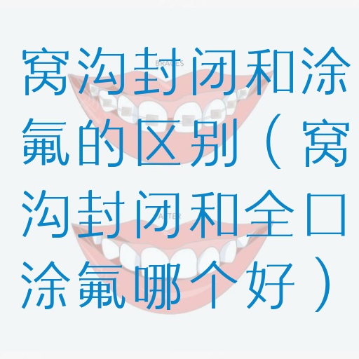 窝沟封闭和涂氟的区别（窝沟封闭和全口涂氟哪个好）