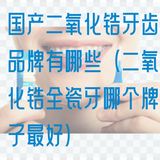 国产二氧化锆牙齿品牌有哪些（二氧化锆全瓷牙哪个牌子最好）