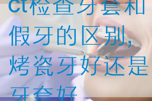 ct检查牙套和假牙的区别,烤瓷牙好还是牙套好