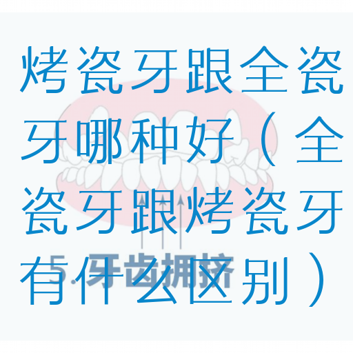 烤瓷牙跟全瓷牙哪种好（全瓷牙跟烤瓷牙有什么区别）