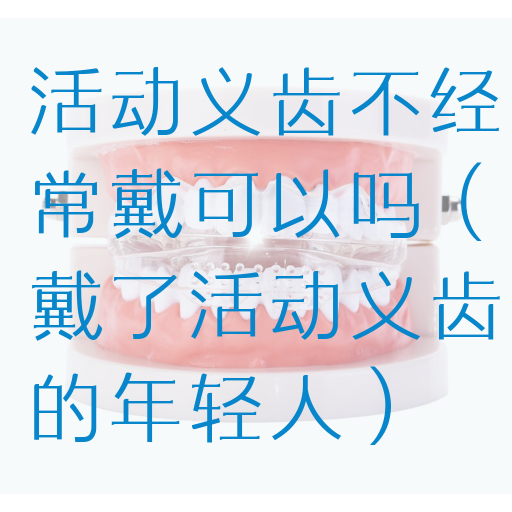 活动义齿不经常戴可以吗（戴了活动义齿的年轻人）
