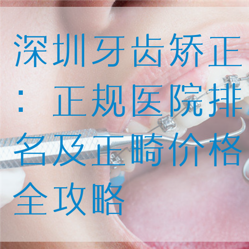 深圳牙齿矫正：正规医院排名及正畸价格全攻略