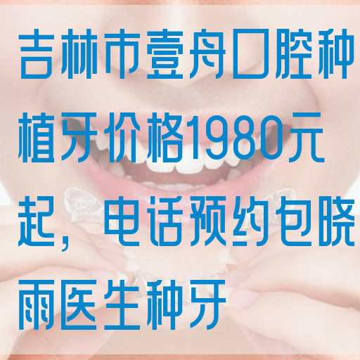 吉林市壹舟口腔种植牙价格1980元起，电话预约包晓雨医生种牙