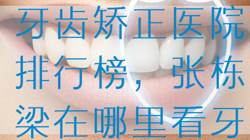 ···佳北京牙齿矫正医院排行榜，张栋梁在哪里看牙？
